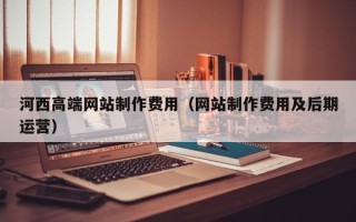 宁国河西高端网站制作费用（网站制作费用及后期运营）