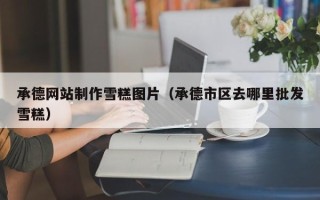 宁国承德网站制作雪糕图片（承德市区去哪里批发雪糕）