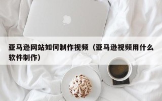 宁国亚马逊网站如何制作视频（亚马逊视频用什么软件制作）