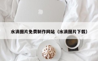 宁国水滴图片免费制作网站（水滴图片下载）
