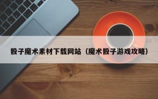 宁国骰子魔术素材下载网站（魔术骰子游戏攻略）